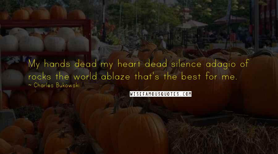 Charles Bukowski Quotes: My hands dead my heart dead silence adagio of rocks the world ablaze that's the best for me.