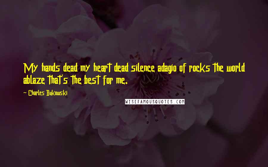 Charles Bukowski Quotes: My hands dead my heart dead silence adagio of rocks the world ablaze that's the best for me.