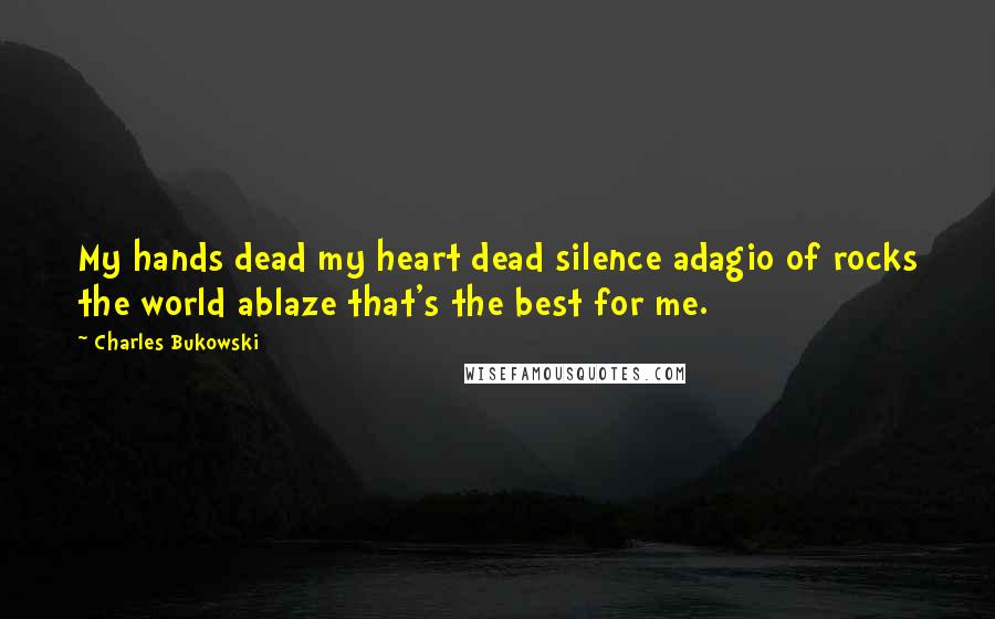 Charles Bukowski Quotes: My hands dead my heart dead silence adagio of rocks the world ablaze that's the best for me.