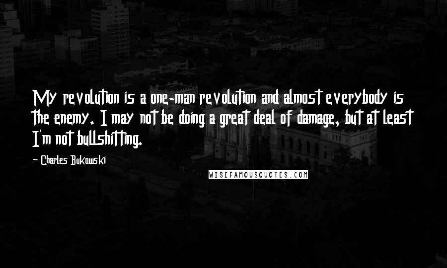 Charles Bukowski Quotes: My revolution is a one-man revolution and almost everybody is the enemy. I may not be doing a great deal of damage, but at least I'm not bullshitting.
