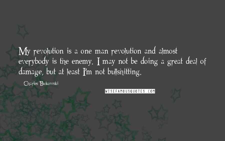 Charles Bukowski Quotes: My revolution is a one-man revolution and almost everybody is the enemy. I may not be doing a great deal of damage, but at least I'm not bullshitting.