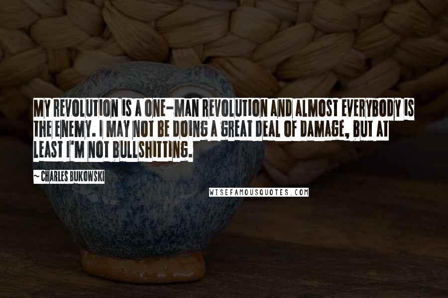 Charles Bukowski Quotes: My revolution is a one-man revolution and almost everybody is the enemy. I may not be doing a great deal of damage, but at least I'm not bullshitting.