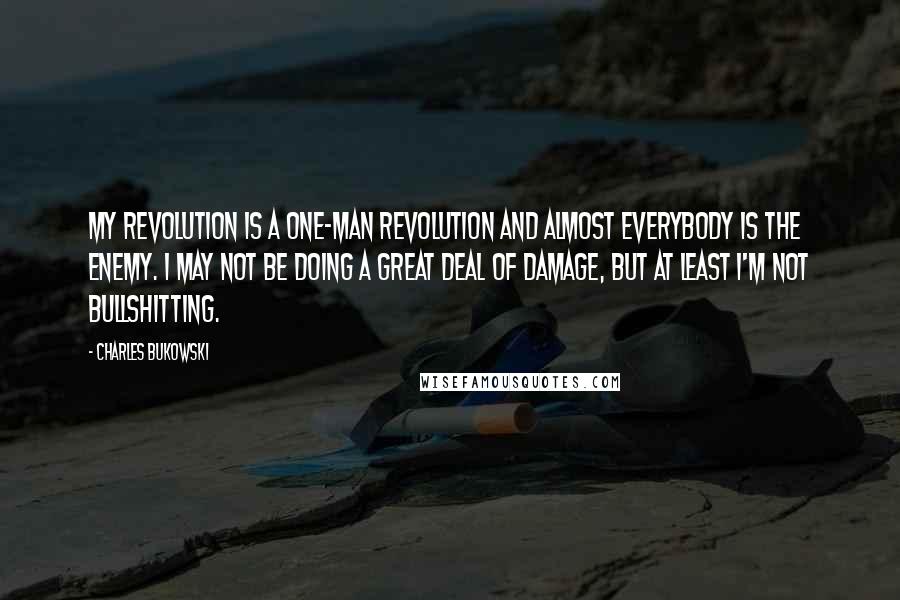Charles Bukowski Quotes: My revolution is a one-man revolution and almost everybody is the enemy. I may not be doing a great deal of damage, but at least I'm not bullshitting.