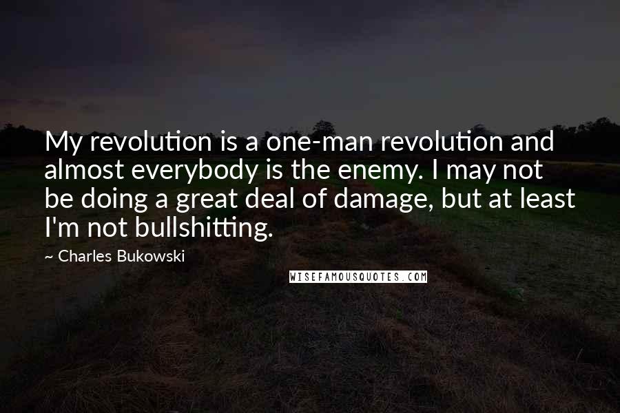 Charles Bukowski Quotes: My revolution is a one-man revolution and almost everybody is the enemy. I may not be doing a great deal of damage, but at least I'm not bullshitting.
