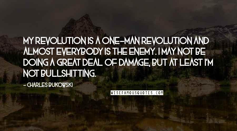 Charles Bukowski Quotes: My revolution is a one-man revolution and almost everybody is the enemy. I may not be doing a great deal of damage, but at least I'm not bullshitting.