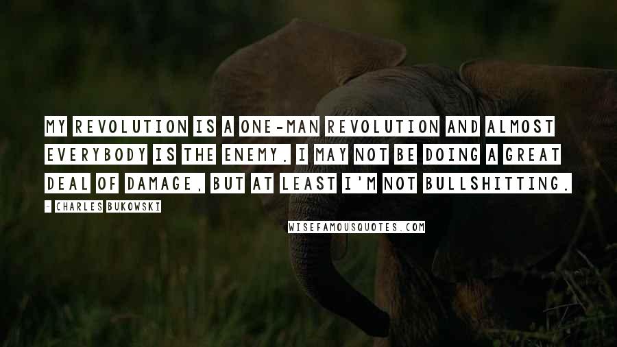 Charles Bukowski Quotes: My revolution is a one-man revolution and almost everybody is the enemy. I may not be doing a great deal of damage, but at least I'm not bullshitting.