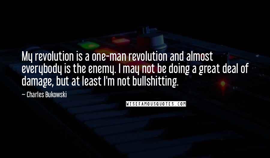Charles Bukowski Quotes: My revolution is a one-man revolution and almost everybody is the enemy. I may not be doing a great deal of damage, but at least I'm not bullshitting.