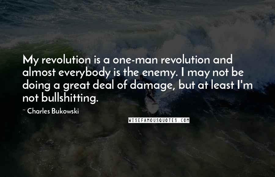 Charles Bukowski Quotes: My revolution is a one-man revolution and almost everybody is the enemy. I may not be doing a great deal of damage, but at least I'm not bullshitting.