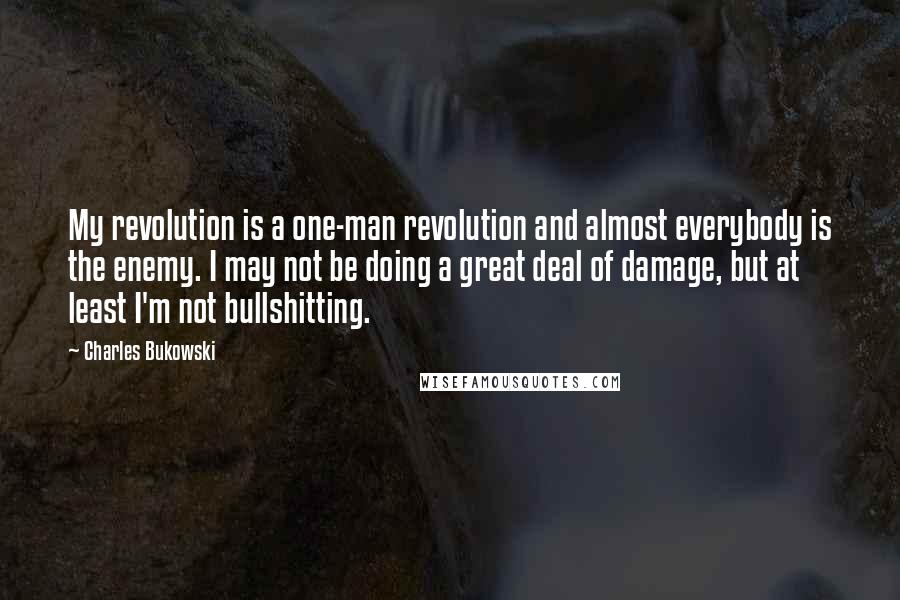 Charles Bukowski Quotes: My revolution is a one-man revolution and almost everybody is the enemy. I may not be doing a great deal of damage, but at least I'm not bullshitting.
