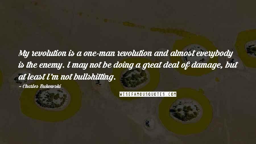 Charles Bukowski Quotes: My revolution is a one-man revolution and almost everybody is the enemy. I may not be doing a great deal of damage, but at least I'm not bullshitting.