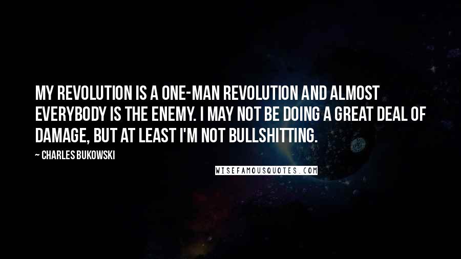 Charles Bukowski Quotes: My revolution is a one-man revolution and almost everybody is the enemy. I may not be doing a great deal of damage, but at least I'm not bullshitting.