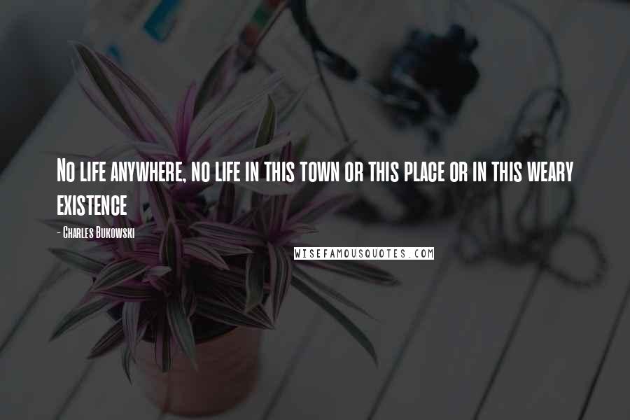 Charles Bukowski Quotes: No life anywhere, no life in this town or this place or in this weary existence