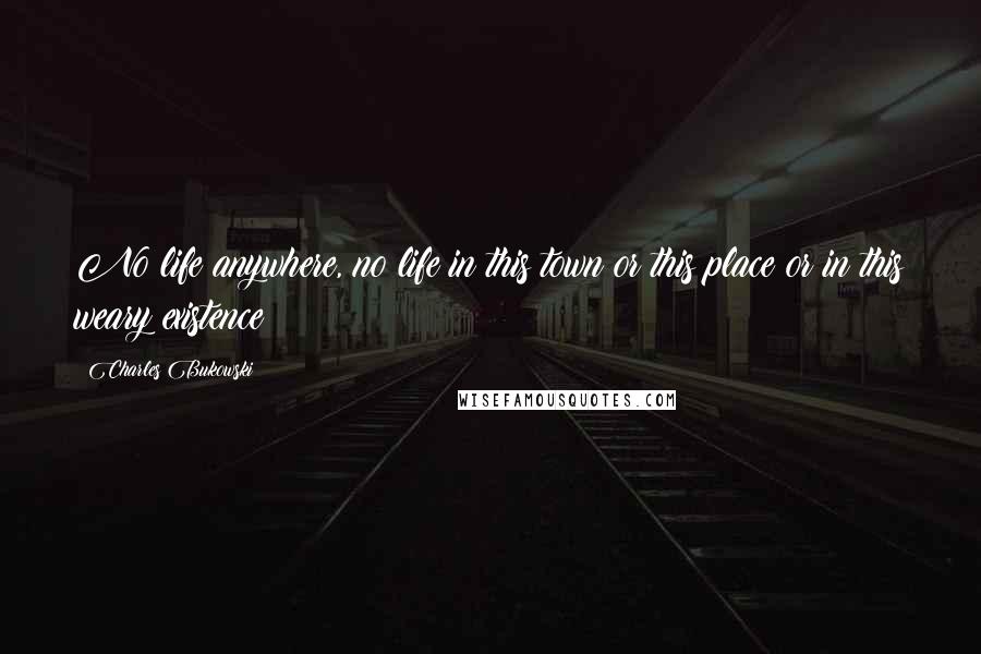 Charles Bukowski Quotes: No life anywhere, no life in this town or this place or in this weary existence