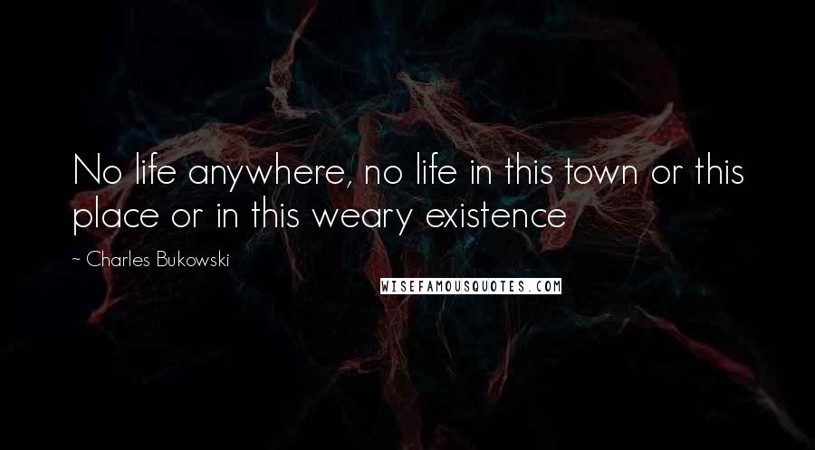 Charles Bukowski Quotes: No life anywhere, no life in this town or this place or in this weary existence