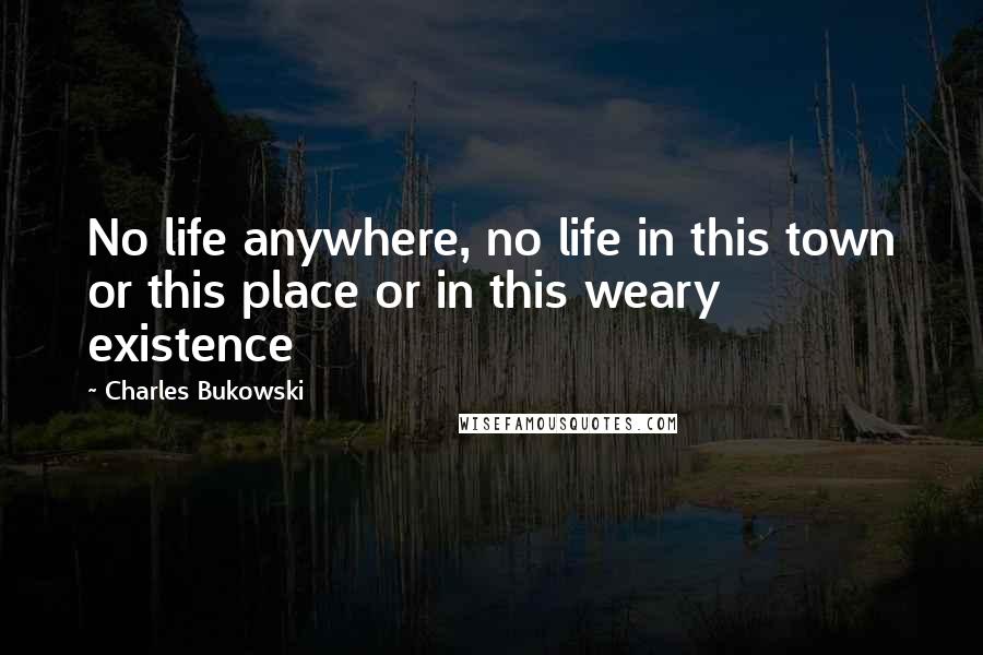 Charles Bukowski Quotes: No life anywhere, no life in this town or this place or in this weary existence