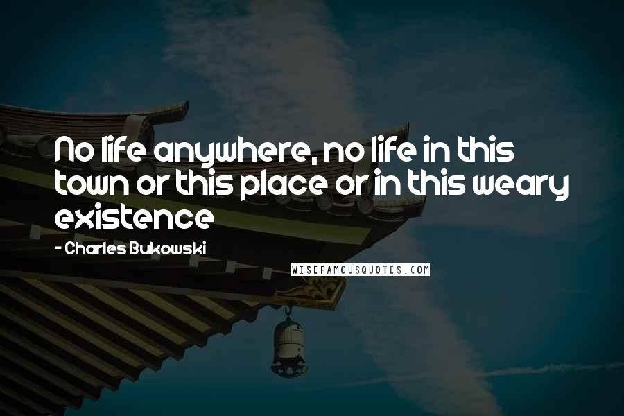 Charles Bukowski Quotes: No life anywhere, no life in this town or this place or in this weary existence