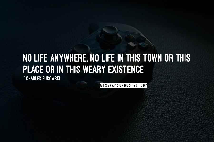 Charles Bukowski Quotes: No life anywhere, no life in this town or this place or in this weary existence