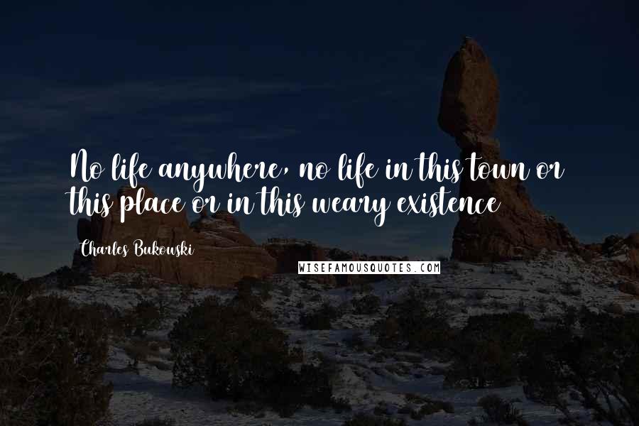 Charles Bukowski Quotes: No life anywhere, no life in this town or this place or in this weary existence