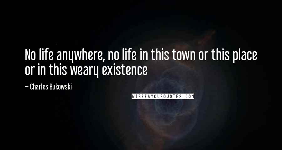 Charles Bukowski Quotes: No life anywhere, no life in this town or this place or in this weary existence