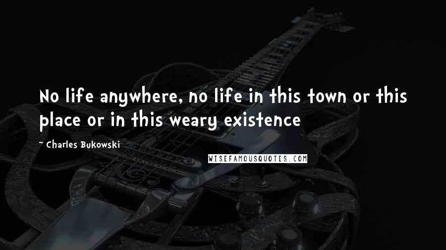 Charles Bukowski Quotes: No life anywhere, no life in this town or this place or in this weary existence