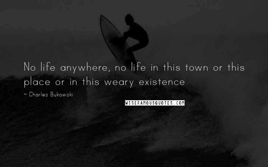 Charles Bukowski Quotes: No life anywhere, no life in this town or this place or in this weary existence