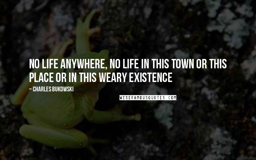 Charles Bukowski Quotes: No life anywhere, no life in this town or this place or in this weary existence