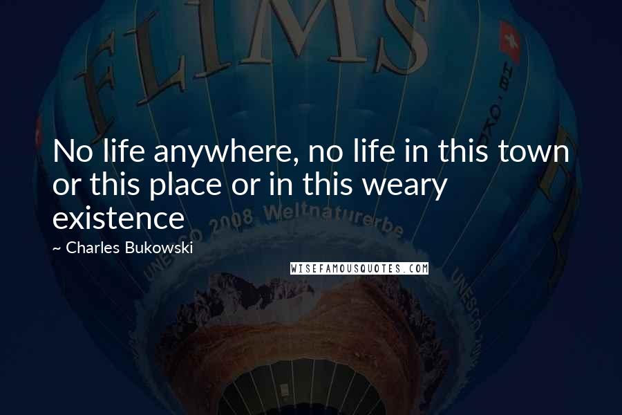 Charles Bukowski Quotes: No life anywhere, no life in this town or this place or in this weary existence