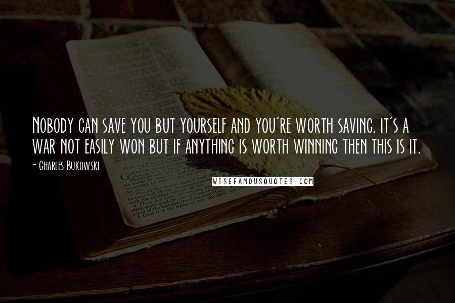 Charles Bukowski Quotes: Nobody can save you but yourself and you're worth saving. it's a war not easily won but if anything is worth winning then this is it.