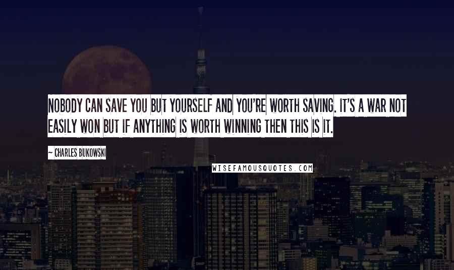 Charles Bukowski Quotes: Nobody can save you but yourself and you're worth saving. it's a war not easily won but if anything is worth winning then this is it.