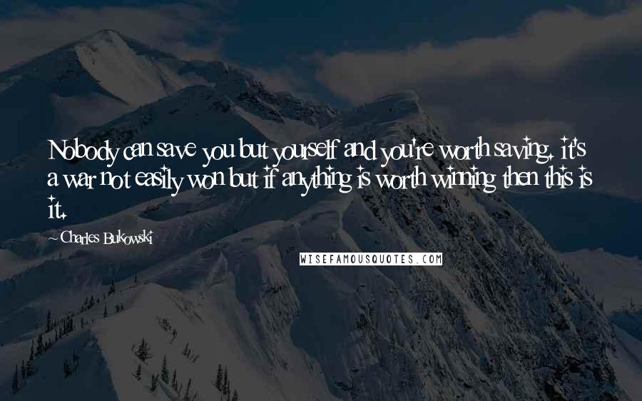 Charles Bukowski Quotes: Nobody can save you but yourself and you're worth saving. it's a war not easily won but if anything is worth winning then this is it.