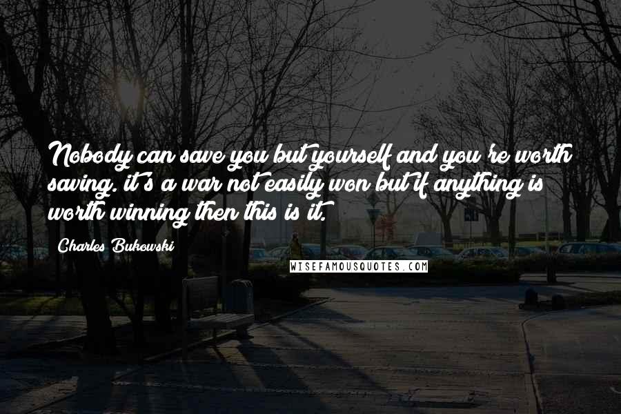 Charles Bukowski Quotes: Nobody can save you but yourself and you're worth saving. it's a war not easily won but if anything is worth winning then this is it.