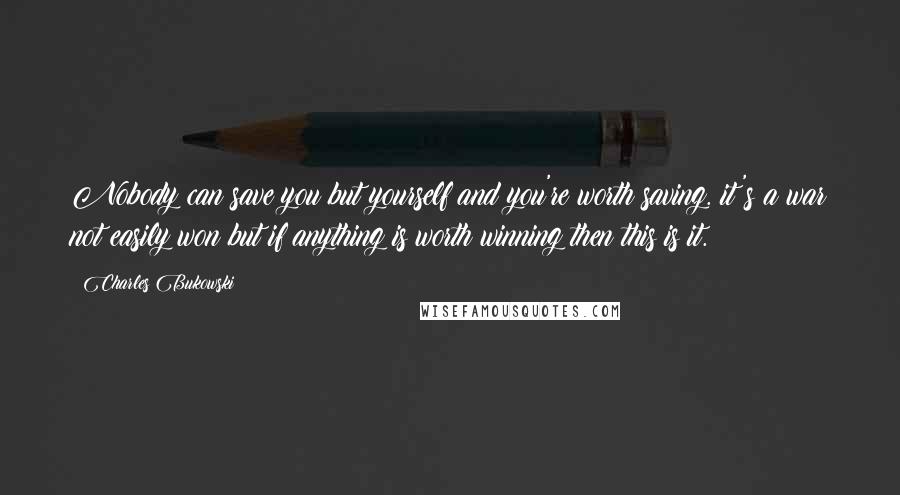 Charles Bukowski Quotes: Nobody can save you but yourself and you're worth saving. it's a war not easily won but if anything is worth winning then this is it.