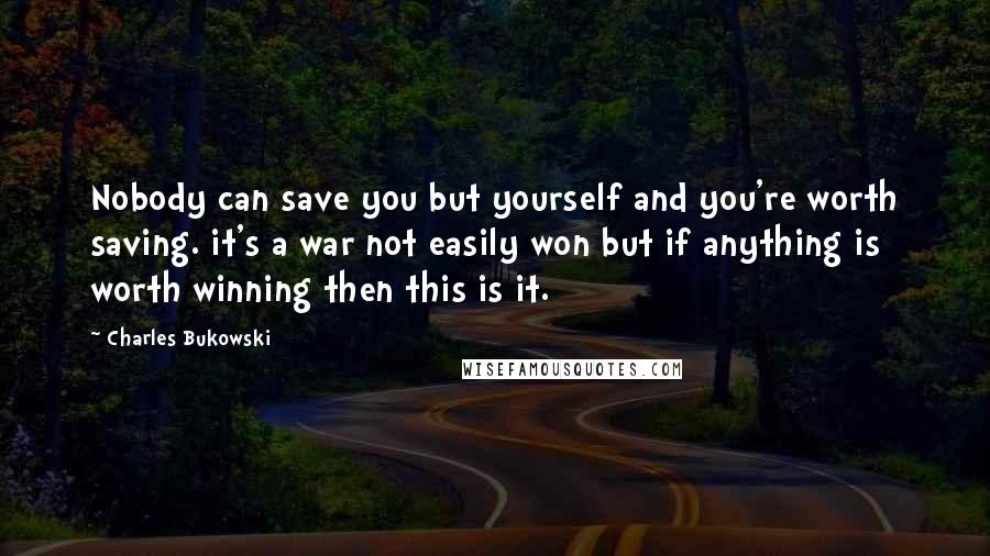 Charles Bukowski Quotes: Nobody can save you but yourself and you're worth saving. it's a war not easily won but if anything is worth winning then this is it.