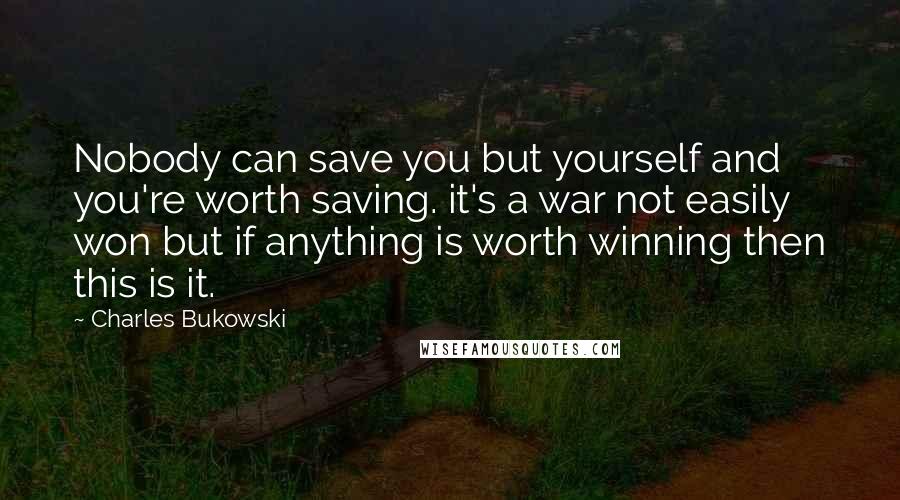 Charles Bukowski Quotes: Nobody can save you but yourself and you're worth saving. it's a war not easily won but if anything is worth winning then this is it.