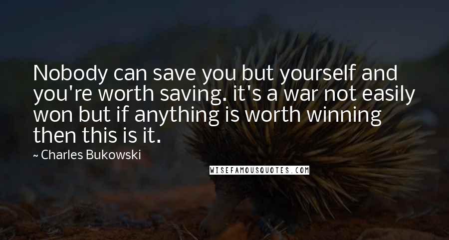 Charles Bukowski Quotes: Nobody can save you but yourself and you're worth saving. it's a war not easily won but if anything is worth winning then this is it.