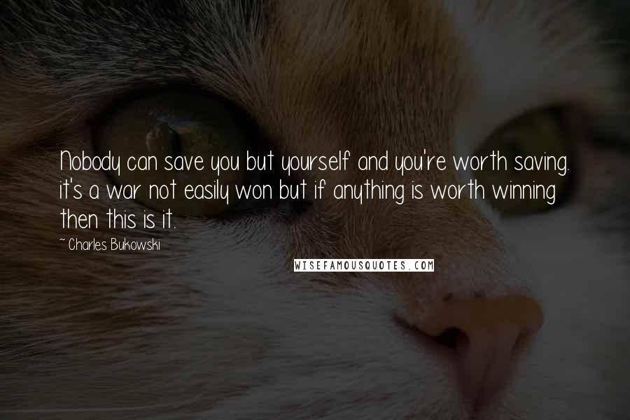 Charles Bukowski Quotes: Nobody can save you but yourself and you're worth saving. it's a war not easily won but if anything is worth winning then this is it.