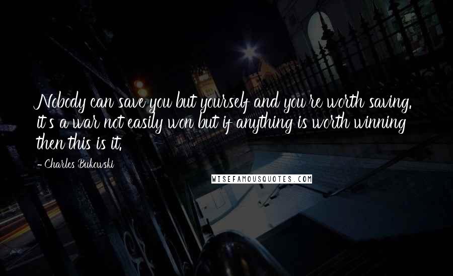 Charles Bukowski Quotes: Nobody can save you but yourself and you're worth saving. it's a war not easily won but if anything is worth winning then this is it.