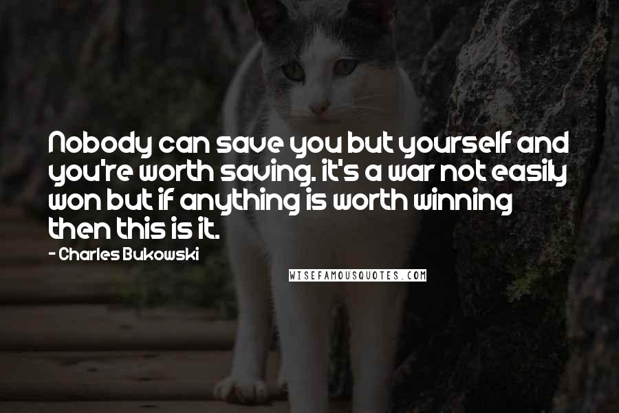 Charles Bukowski Quotes: Nobody can save you but yourself and you're worth saving. it's a war not easily won but if anything is worth winning then this is it.