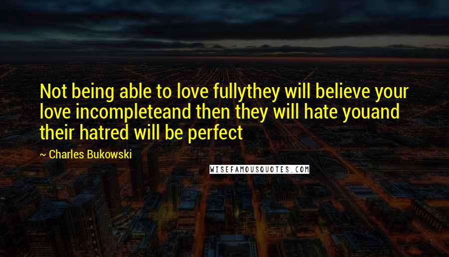 Charles Bukowski Quotes: Not being able to love fullythey will believe your love incompleteand then they will hate youand their hatred will be perfect