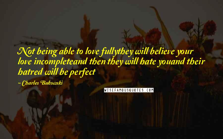 Charles Bukowski Quotes: Not being able to love fullythey will believe your love incompleteand then they will hate youand their hatred will be perfect
