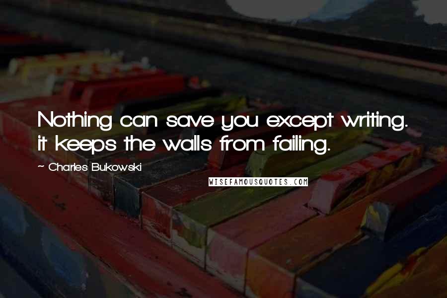 Charles Bukowski Quotes: Nothing can save you except writing. it keeps the walls from failing.