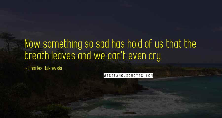 Charles Bukowski Quotes: Now something so sad has hold of us that the breath leaves and we can't even cry.