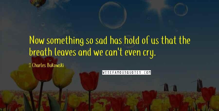 Charles Bukowski Quotes: Now something so sad has hold of us that the breath leaves and we can't even cry.