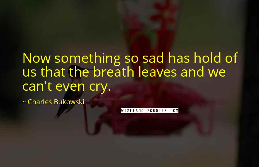 Charles Bukowski Quotes: Now something so sad has hold of us that the breath leaves and we can't even cry.