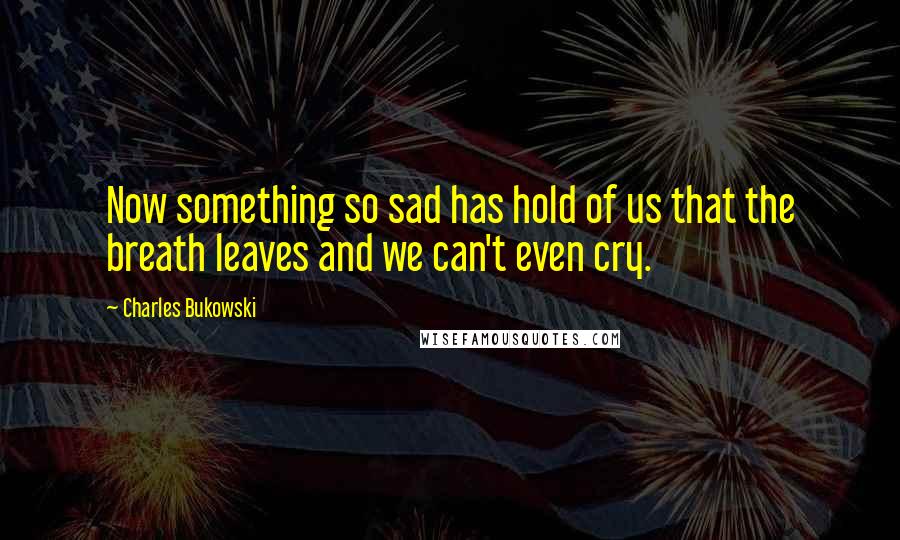 Charles Bukowski Quotes: Now something so sad has hold of us that the breath leaves and we can't even cry.