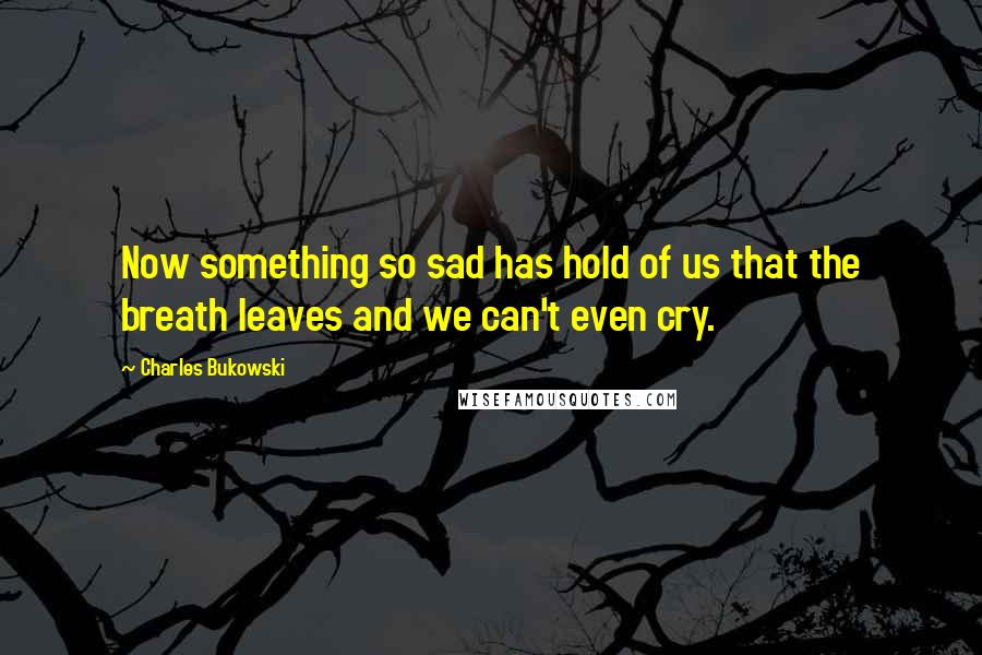 Charles Bukowski Quotes: Now something so sad has hold of us that the breath leaves and we can't even cry.