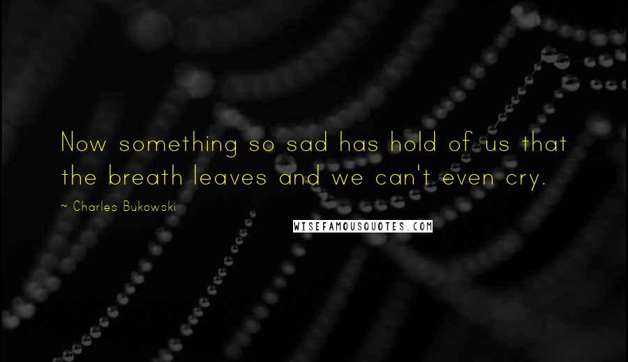 Charles Bukowski Quotes: Now something so sad has hold of us that the breath leaves and we can't even cry.