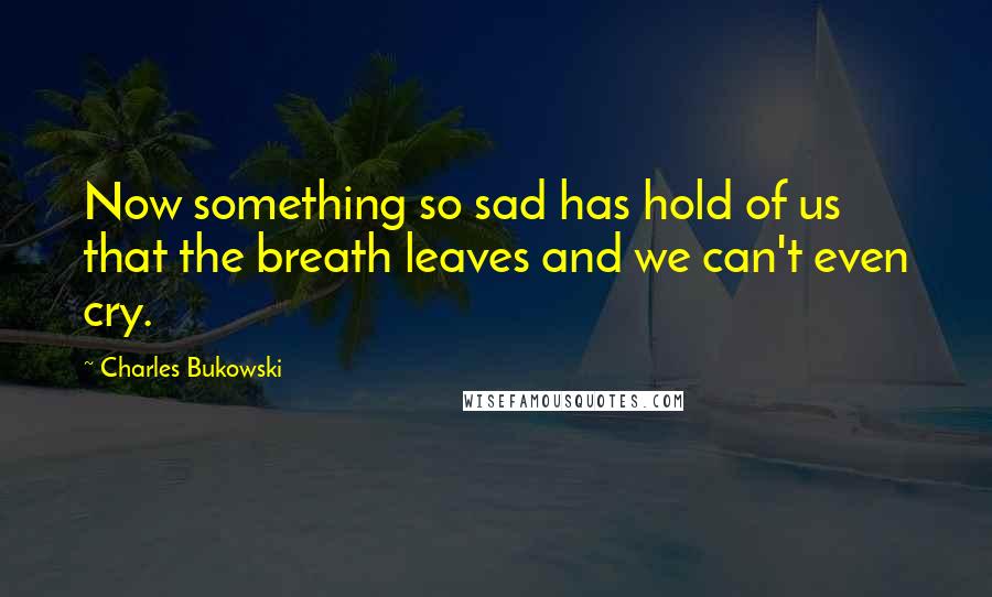 Charles Bukowski Quotes: Now something so sad has hold of us that the breath leaves and we can't even cry.