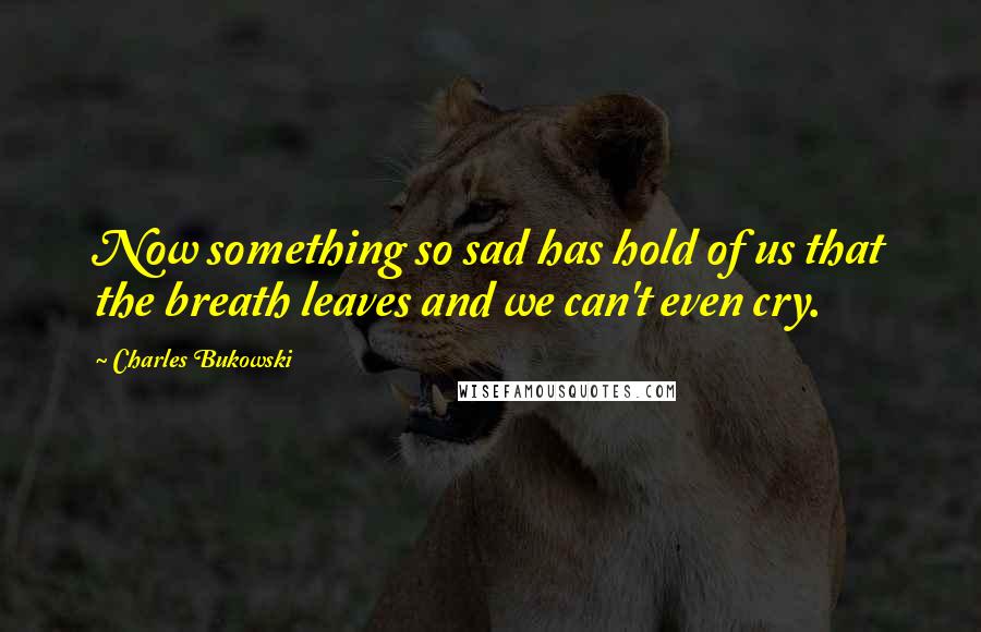 Charles Bukowski Quotes: Now something so sad has hold of us that the breath leaves and we can't even cry.