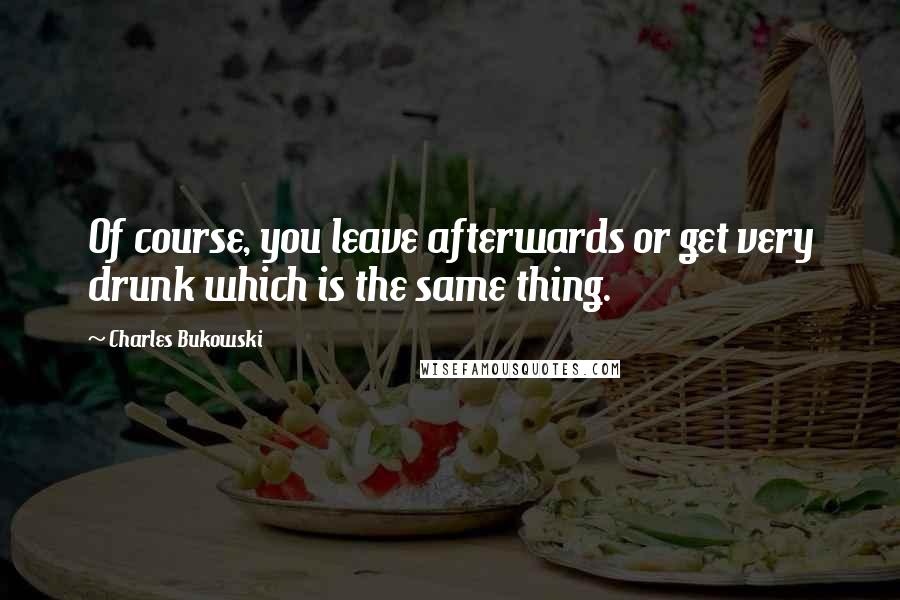 Charles Bukowski Quotes: Of course, you leave afterwards or get very drunk which is the same thing.